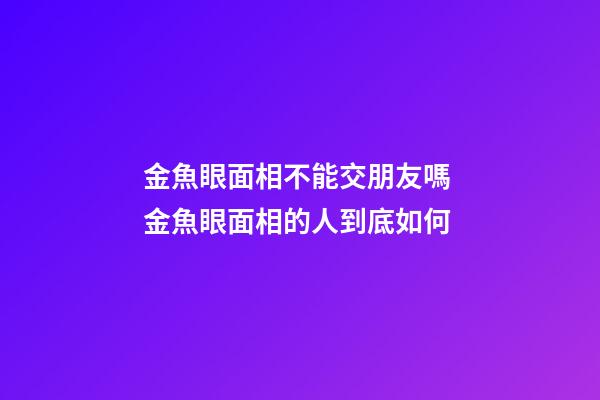 金魚眼面相不能交朋友嗎 金魚眼面相的人到底如何
